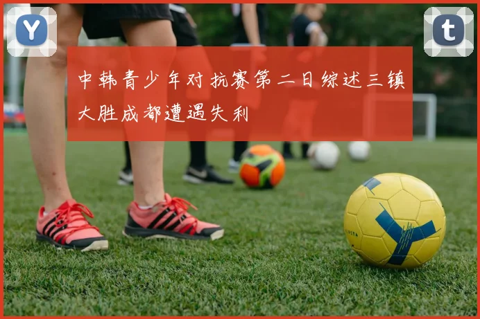 中韩青少年对抗赛第二日综述三镇大胜成都遭遇失利
