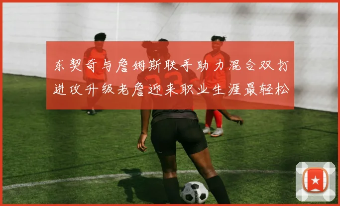 东契奇与詹姆斯联手助力混合双打进攻升级老詹迎来职业生涯最轻松赛季