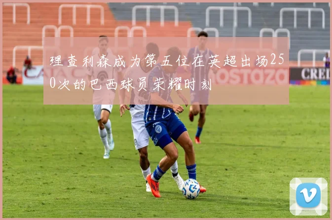 理查利森成为第五位在英超出场250次的巴西球员荣耀时刻