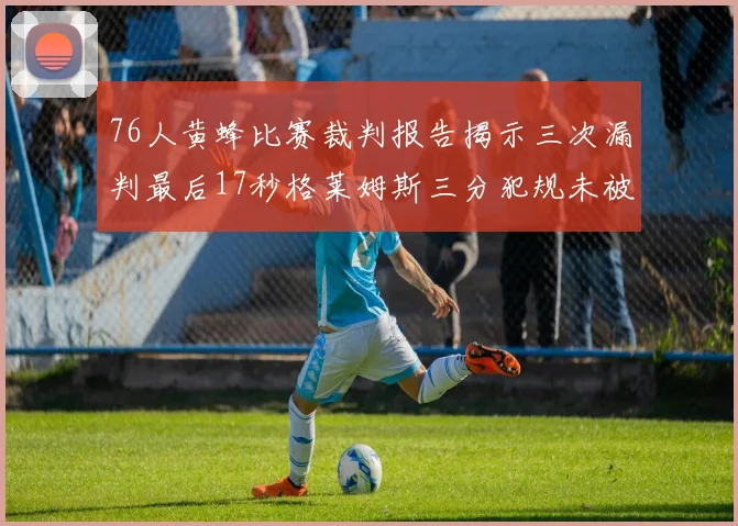 76人黄蜂比赛裁判报告揭示三次漏判最后17秒格莱姆斯三分犯规未被判罚