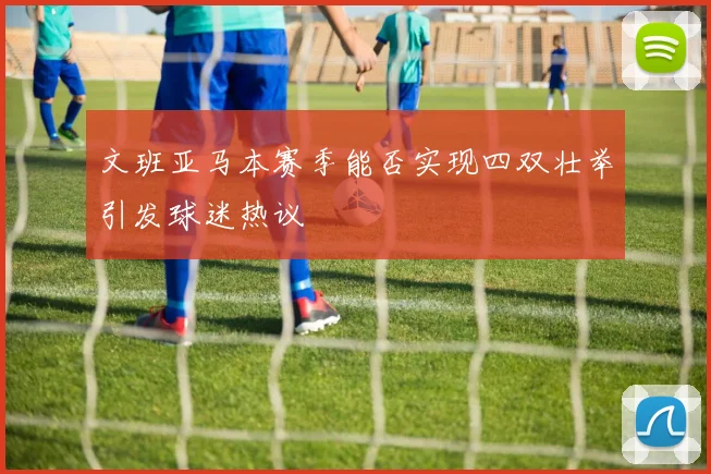 文班亚马本赛季能否实现四双壮举引发球迷热议