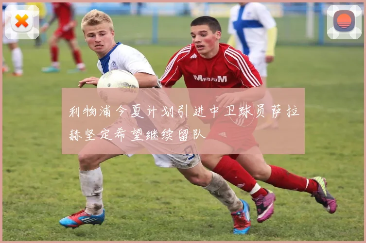 利物浦今夏计划引进中卫球员萨拉赫坚定希望继续留队