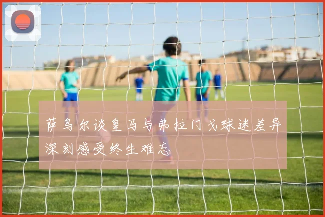 萨乌尔谈皇马与弗拉门戈球迷差异深刻感受终生难忘