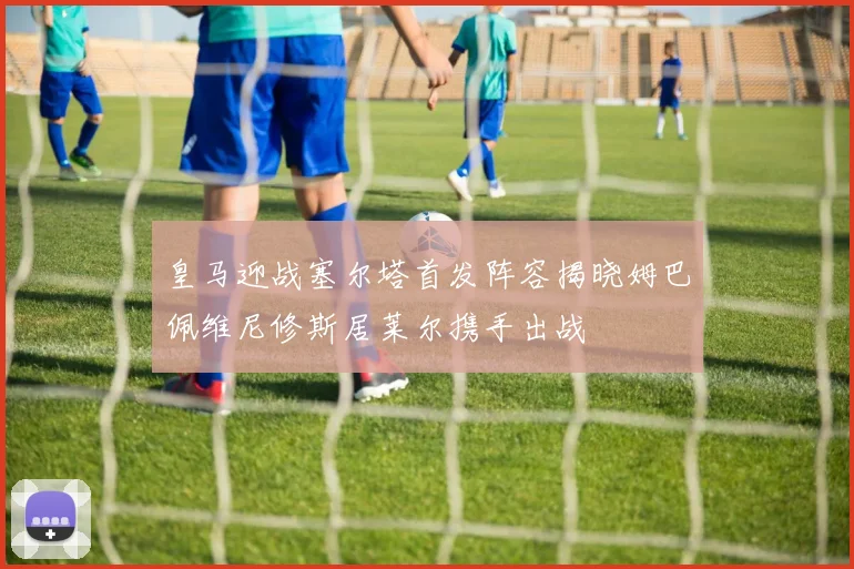 皇马迎战塞尔塔首发阵容揭晓姆巴佩维尼修斯居莱尔携手出战