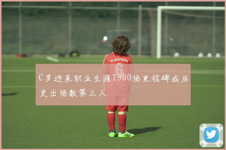 C罗迎来职业生涯1300场里程碑成历史出场数第三人