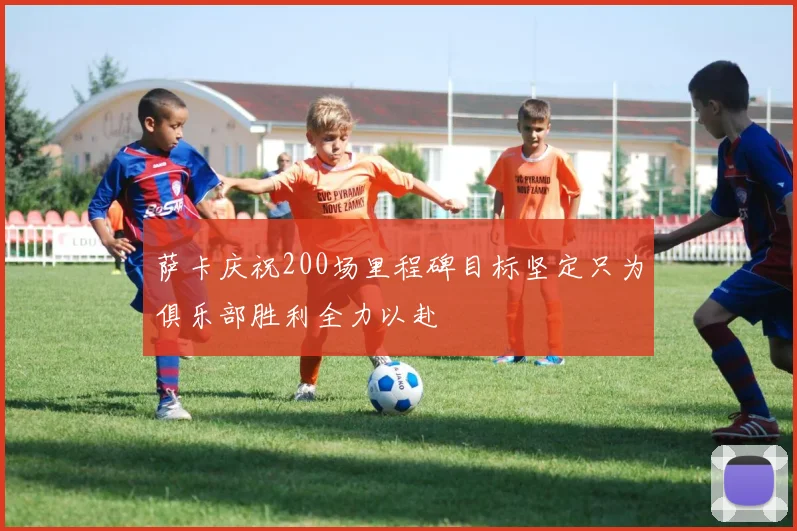 萨卡庆祝200场里程碑目标坚定只为俱乐部胜利全力以赴