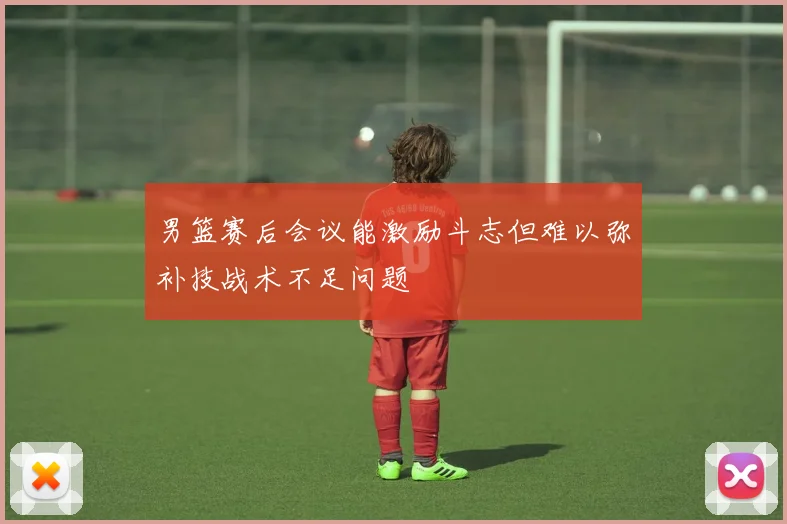 男篮赛后会议能激励斗志但难以弥补技战术不足问题