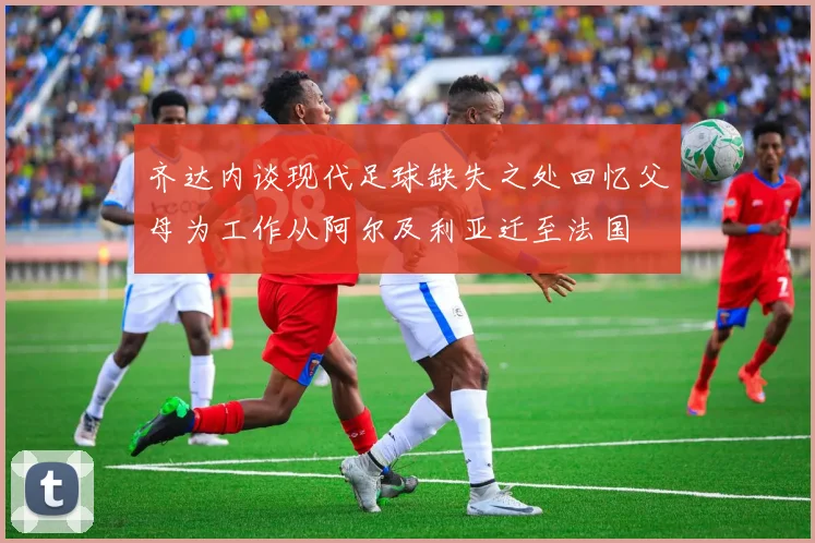 齐达内谈现代足球缺失之处回忆父母为工作从阿尔及利亚迁至法国