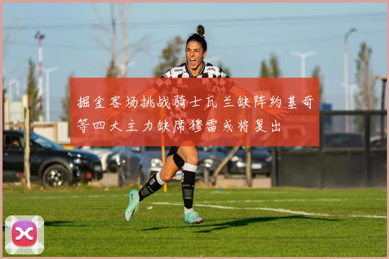 掘金客场挑战骑士瓦兰缺阵约基奇等四大主力缺席穆雷或将复出