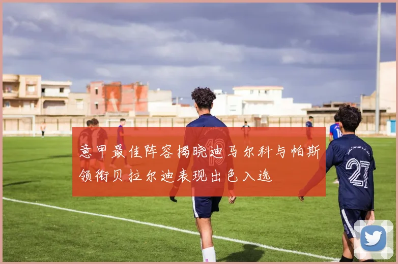 意甲最佳阵容揭晓迪马尔科与帕斯领衔贝拉尔迪表现出色入选