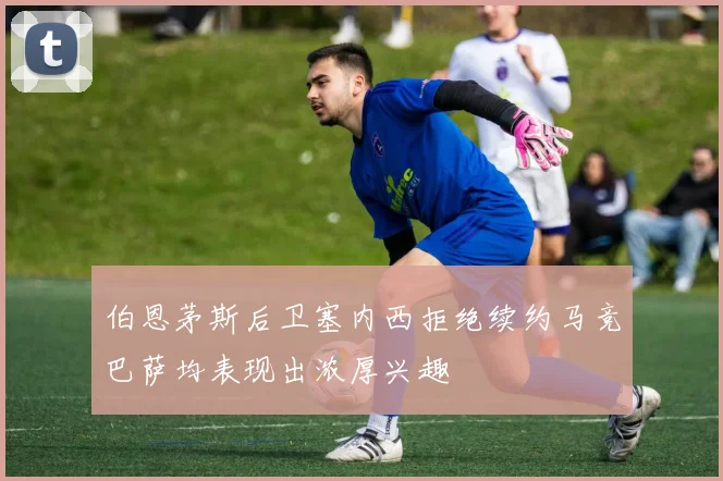伯恩茅斯后卫塞内西拒绝续约马竞巴萨均表现出浓厚兴趣