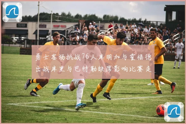 勇士客场挑战76人库明加与霍福德出战库里与巴特勒缺席影响比赛走势