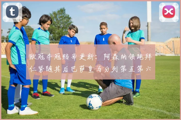 欧冠夺冠赔率更新：阿森纳领跑拜仁紧随其后巴萨皇马分列第五第六位