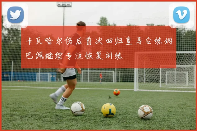 卡瓦哈尔伤后首次回归皇马合练姆巴佩继续专注恢复训练