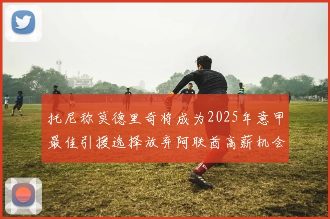 托尼称莫德里奇将成为2025年意甲最佳引援选择放弃阿联酋高薪机会
