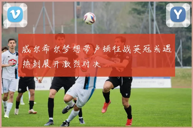 威尔希尔梦想带卢顿征战英冠或遇热刺展开激烈对决