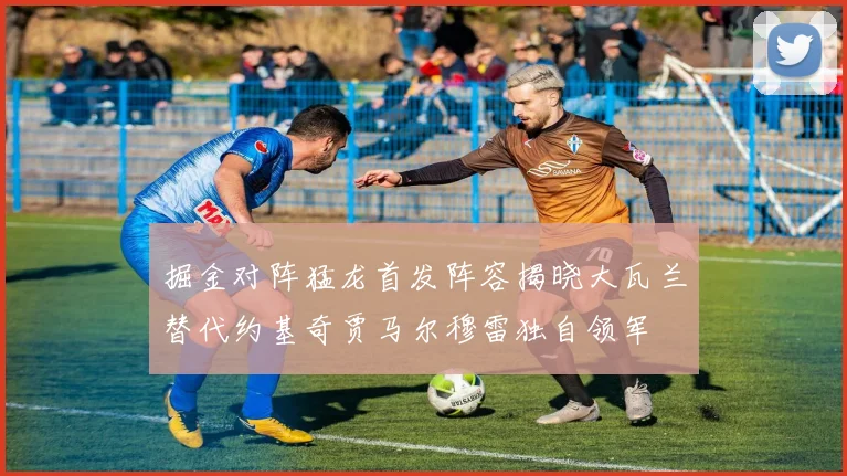掘金对阵猛龙首发阵容揭晓大瓦兰替代约基奇贾马尔穆雷独自领军