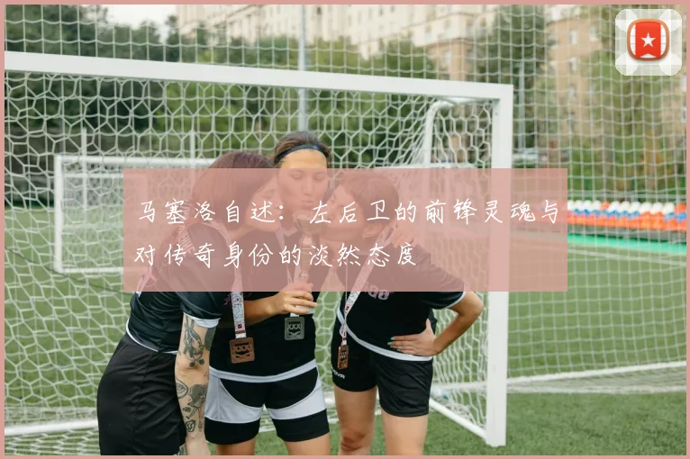 马塞洛自述：左后卫的前锋灵魂与对传奇身份的淡然态度