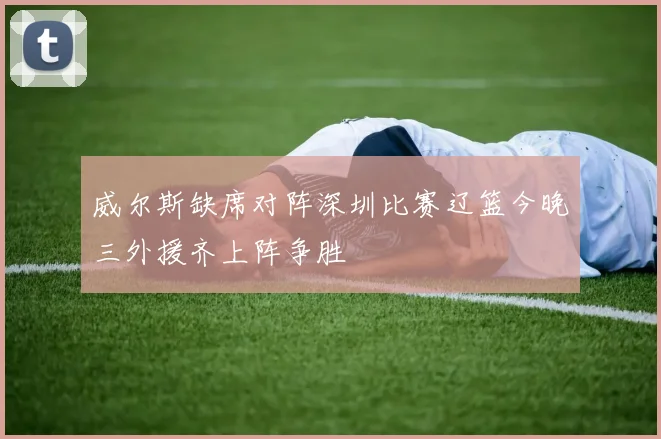 威尔斯缺席对阵深圳比赛辽篮今晚三外援齐上阵争胜