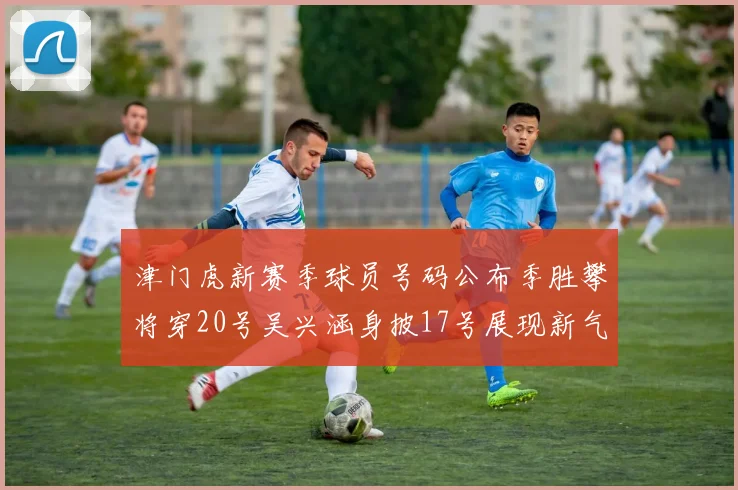 津门虎新赛季球员号码公布季胜攀将穿20号吴兴涵身披17号展现新气象