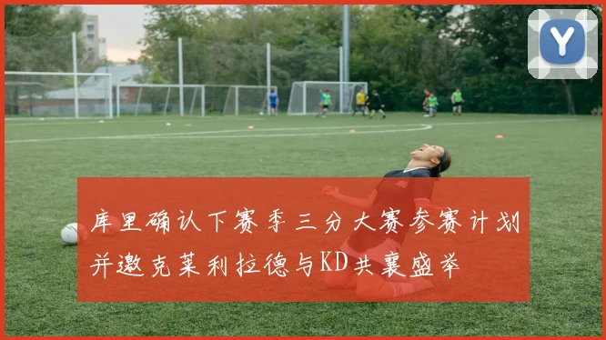 库里确认下赛季三分大赛参赛计划并邀克莱利拉德与KD共襄盛举