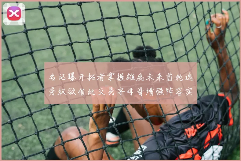 名记曝开拓者掌握雄鹿未来首轮选秀权欲借此交易字母哥增强阵容实力