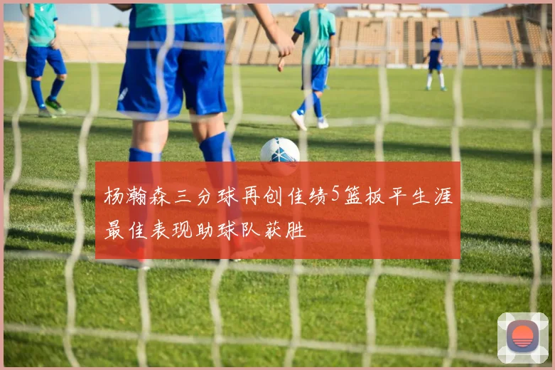 杨瀚森三分球再创佳绩5篮板平生涯最佳表现助球队获胜