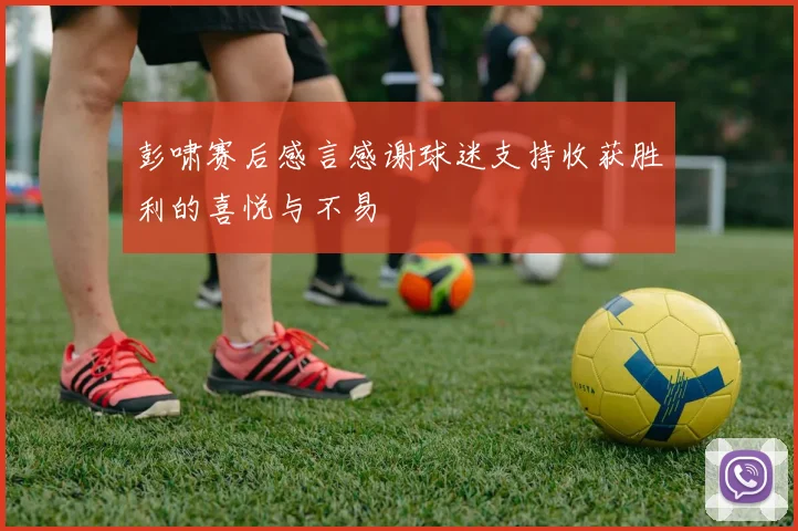 彭啸赛后感言感谢球迷支持收获胜利的喜悦与不易