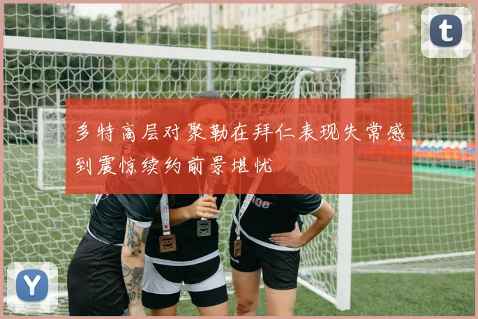 多特高层对聚勒在拜仁表现失常感到震惊续约前景堪忧