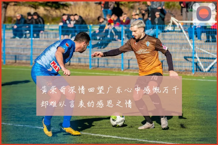 黄荣奇深情回望广东心中感慨万千却难以言表的感恩之情