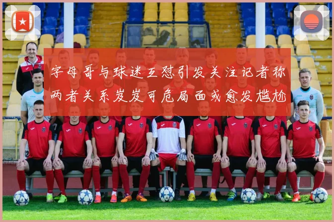 字母哥与球迷互怼引发关注记者称两者关系岌岌可危局面或愈发尴尬