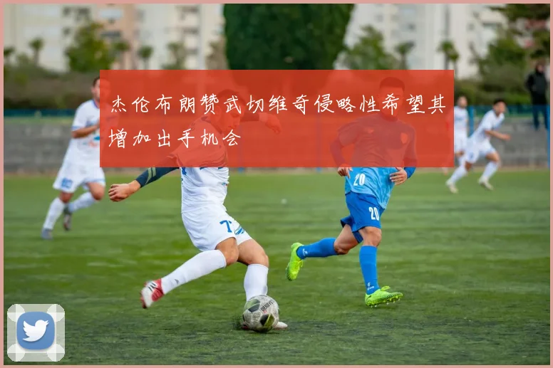杰伦布朗赞武切维奇侵略性希望其增加出手机会
