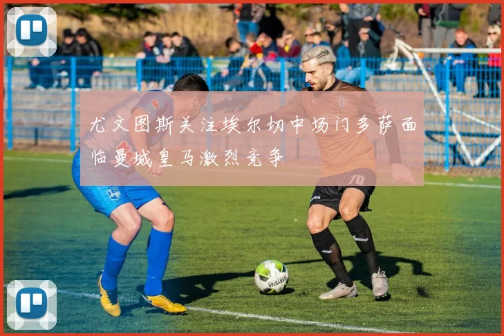 尤文图斯关注埃尔切中场门多萨面临曼城皇马激烈竞争