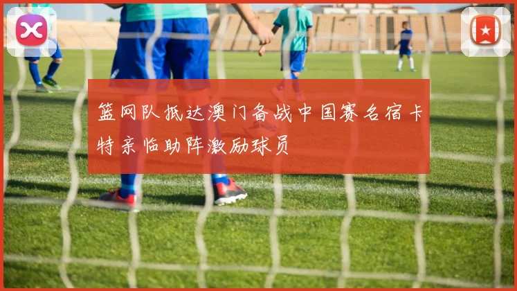 篮网队抵达澳门备战中国赛名宿卡特亲临助阵激励球员