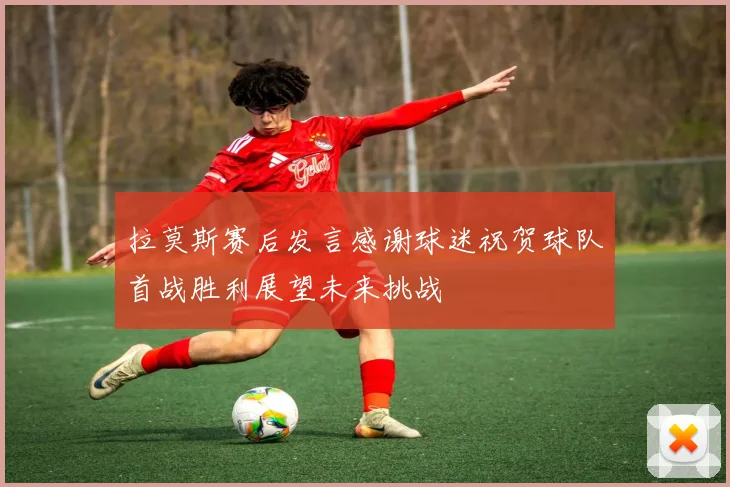 拉莫斯赛后发言感谢球迷祝贺球队首战胜利展望未来挑战