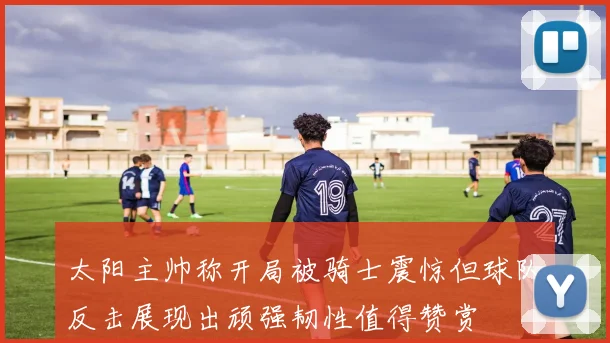 太阳主帅称开局被骑士震惊但球队反击展现出顽强韧性值得赞赏
