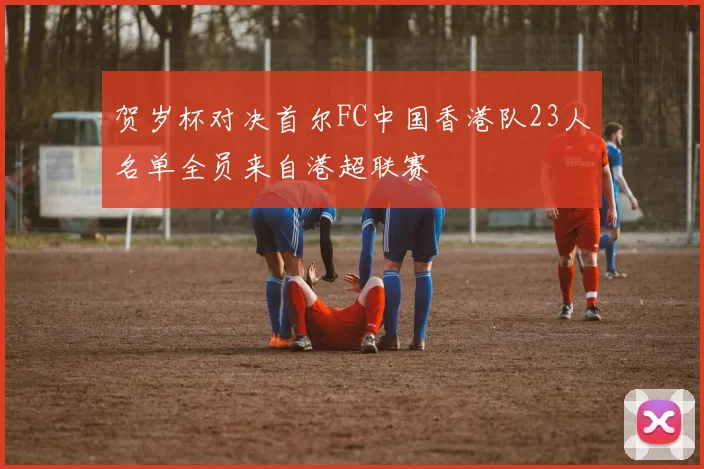 贺岁杯对决首尔FC中国香港队23人名单全员来自港超联赛