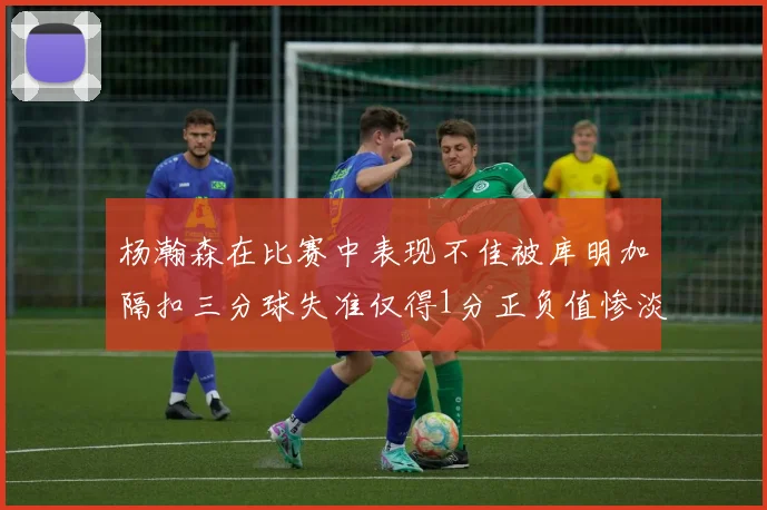 杨瀚森在比赛中表现不佳被库明加隔扣三分球失准仅得1分正负值惨淡11
