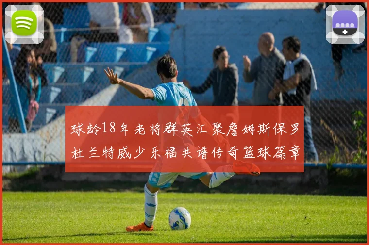 球龄18年老将群英汇聚詹姆斯保罗杜兰特威少乐福共谱传奇篮球篇章