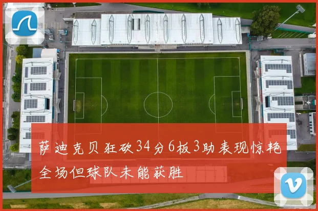 萨迪克贝狂砍34分6板3助表现惊艳全场但球队未能获胜