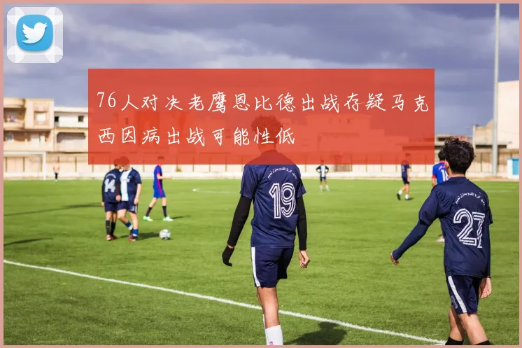 76人对决老鹰恩比德出战存疑马克西因病出战可能性低