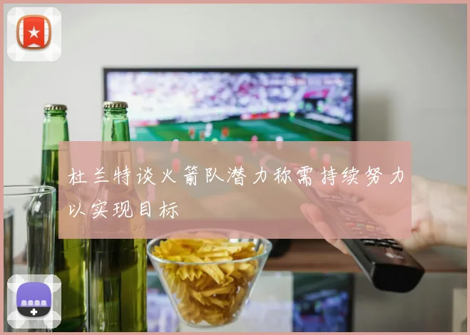 杜兰特谈火箭队潜力称需持续努力以实现目标