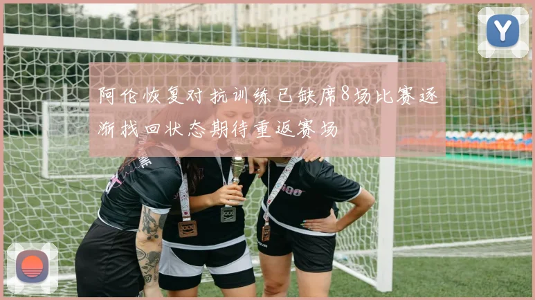 阿伦恢复对抗训练已缺席8场比赛逐渐找回状态期待重返赛场