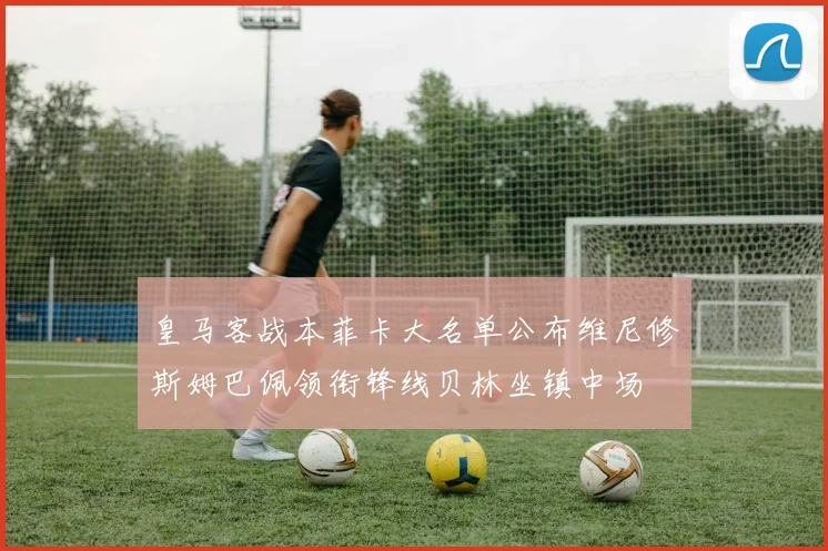 皇马客战本菲卡大名单公布维尼修斯姆巴佩领衔锋线贝林坐镇中场